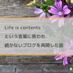 Life is contentsという言葉に救われ、続かないブログを再開。
